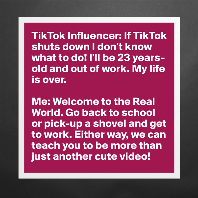 TikTok Influencer: If TikTok shuts down I don't know what to do! I'll be 23 years-old and out of work. My life is over.

Me: Welcome to the Real World. Go back to school or pick-up a shovel and get to work. Either way, we can teach you to be more than just another cute video! Matte White Poster Print Statement Custom 