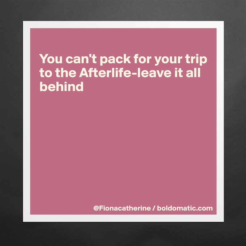 
You can't pack for your trip
to the Afterlife-leave it all
behind







 Matte White Poster Print Statement Custom 