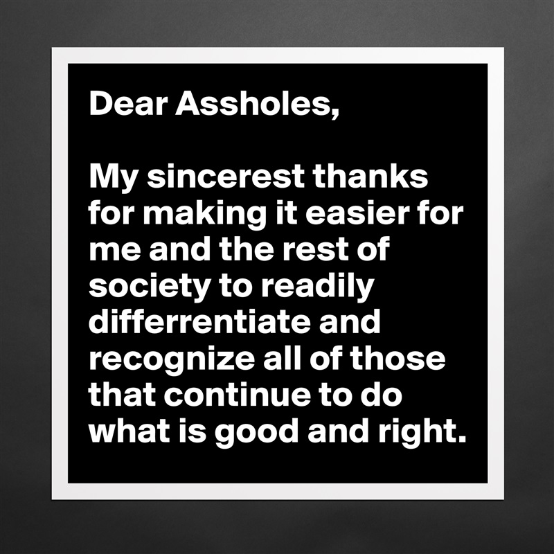 Dear Assholes, 

My sincerest thanks for making it easier for me and the rest of society to readily differrentiate and recognize all of those that continue to do what is good and right. Matte White Poster Print Statement Custom 