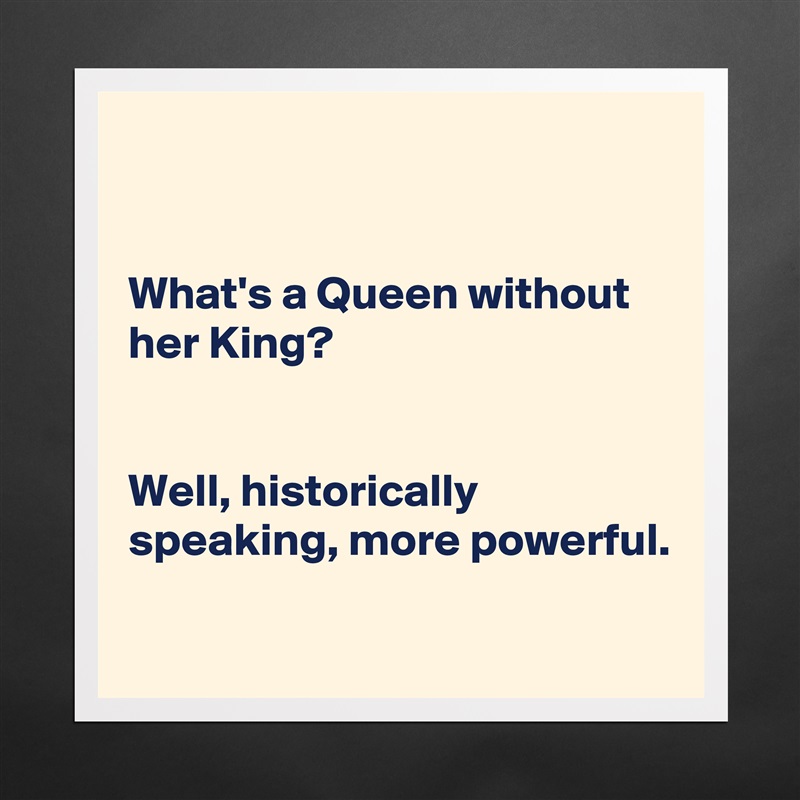 


What's a Queen without her King?


Well, historically speaking, more powerful. 

 Matte White Poster Print Statement Custom 