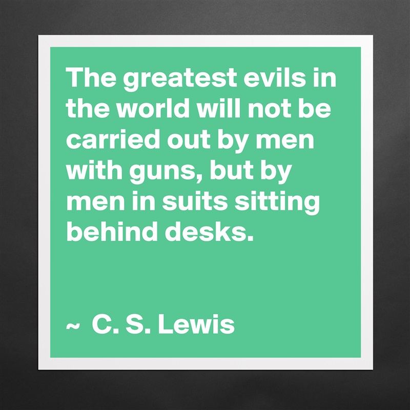 The greatest evils in the world will not be carried out by men with guns, but by men in suits sitting behind desks.


~  C. S. Lewis Matte White Poster Print Statement Custom 