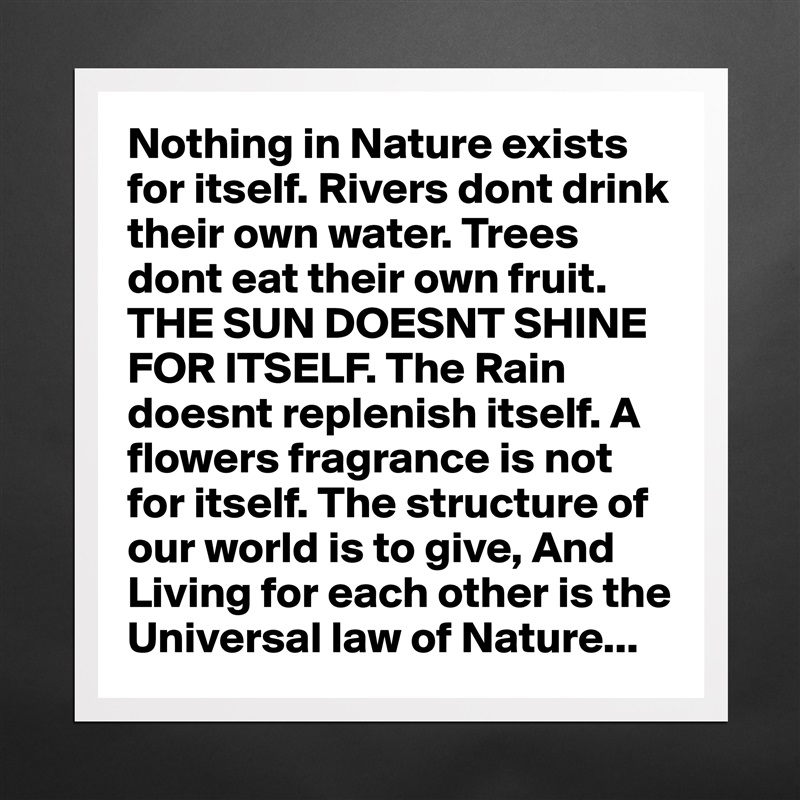 Nothing in Nature exists for itself. Rivers dont drink their own water. Trees dont eat their own fruit. THE SUN DOESNT SHINE FOR ITSELF. The Rain doesnt replenish itself. A flowers fragrance is not for itself. The structure of our world is to give, And Living for each other is the Universal law of Nature... Matte White Poster Print Statement Custom 