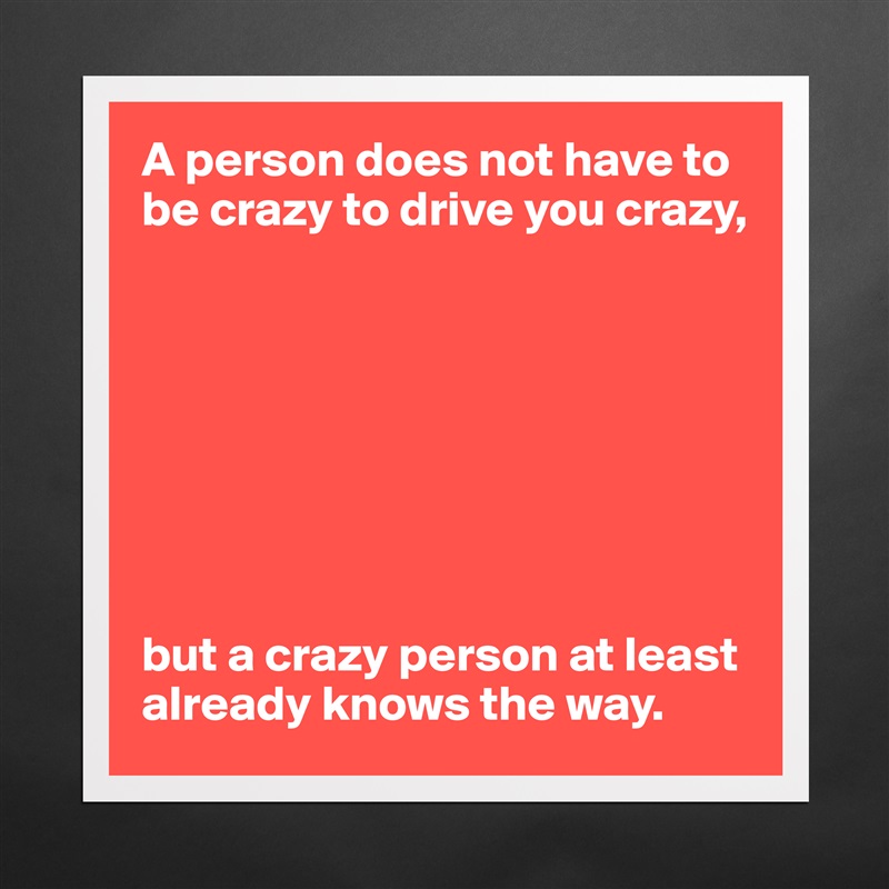 A person does not have to be crazy to drive you crazy,








but a crazy person at least already knows the way. Matte White Poster Print Statement Custom 