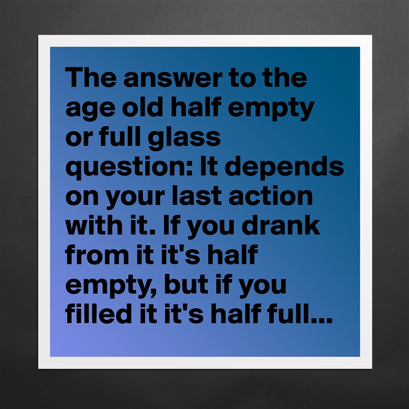 The answer to the age old half empty or full glass question: It depends on your last action with it. If you drank from it it's half empty, but if you filled it it's half full... Matte White Poster Print Statement Custom 