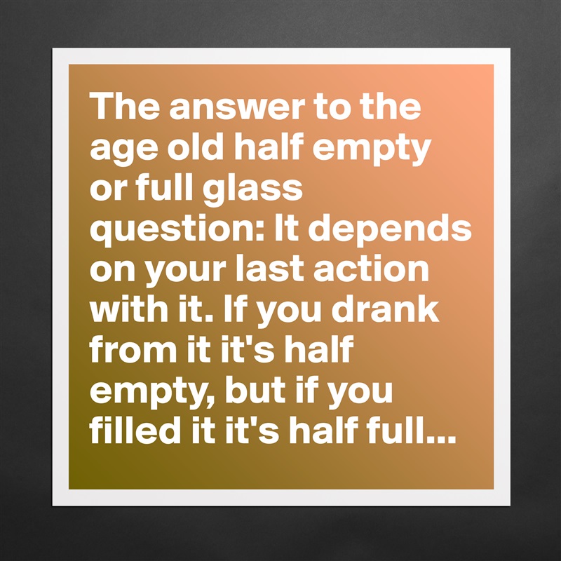 The answer to the age old half empty or full glass question: It depends on your last action with it. If you drank from it it's half empty, but if you filled it it's half full... Matte White Poster Print Statement Custom 