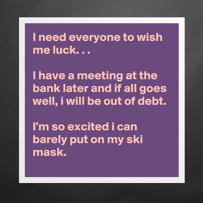 I need everyone to wish me luck. . .

I have a meeting at the bank later and if all goes well, i will be out of debt.

I'm so excited i can barely put on my ski mask. Matte White Poster Print Statement Custom 