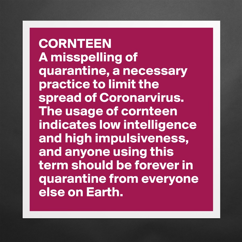 CORNTEEN
A misspelling of quarantine, a necessary practice to limit the spread of Coronarvirus. The usage of cornteen indicates low intelligence and high impulsiveness, and anyone using this term should be forever in quarantine from everyone else on Earth. Matte White Poster Print Statement Custom 