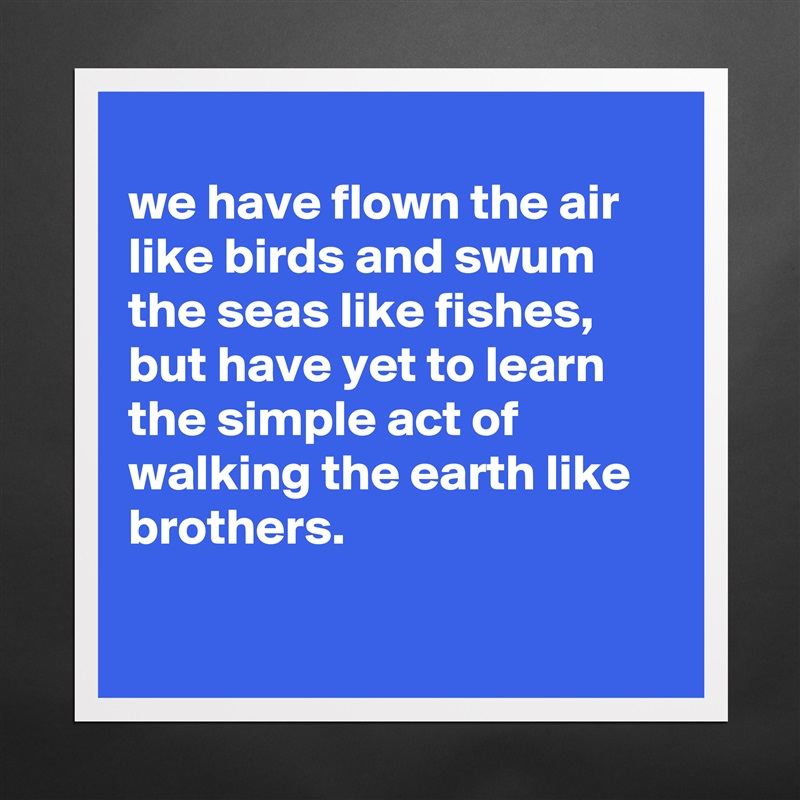 
we have flown the air like birds and swum the seas like fishes, but have yet to learn the simple act of walking the earth like brothers.

 Matte White Poster Print Statement Custom 