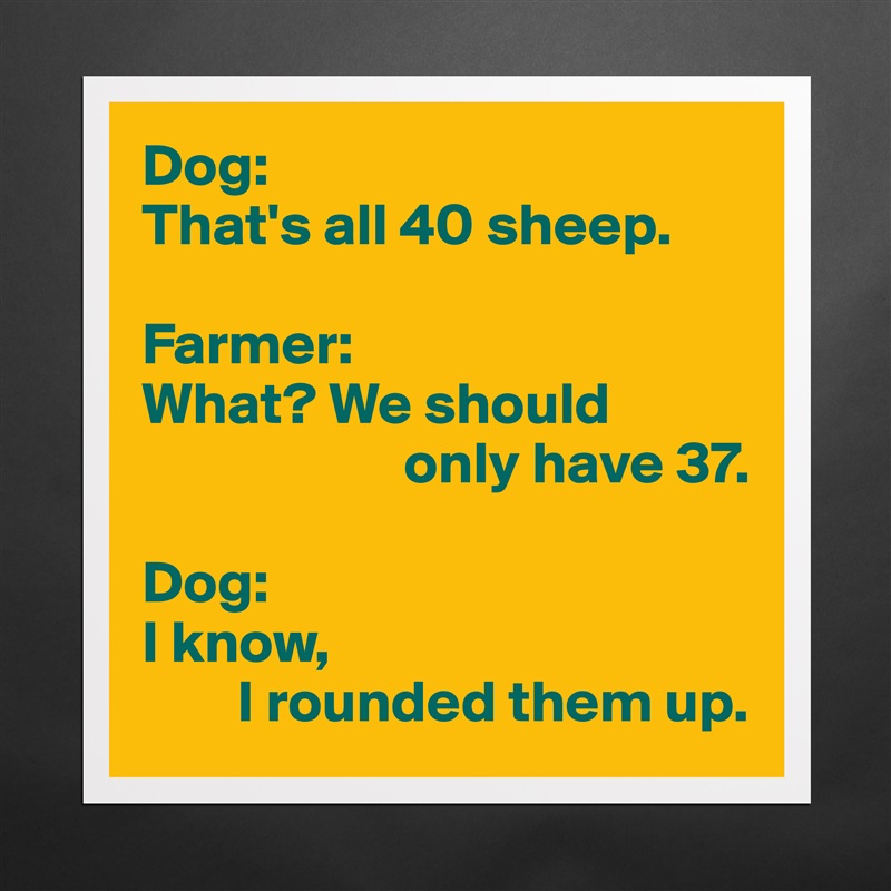 Dog:
That's all 40 sheep.

Farmer:
What? We should
                      only have 37.

Dog:
I know, 
        I rounded them up. Matte White Poster Print Statement Custom 