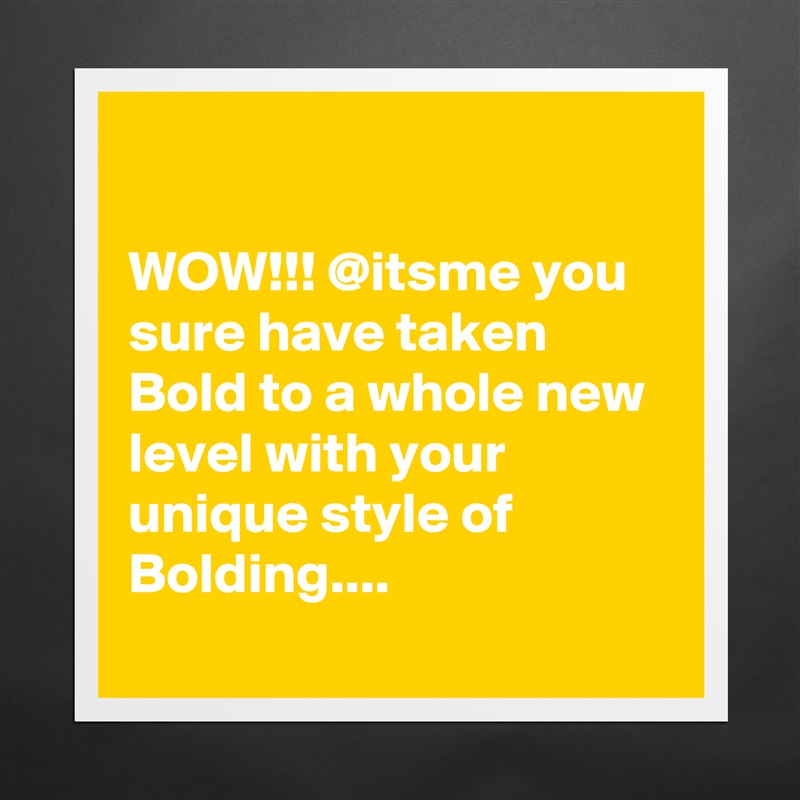 

WOW!!! @itsme you sure have taken Bold to a whole new level with your unique style of Bolding....  
 Matte White Poster Print Statement Custom 