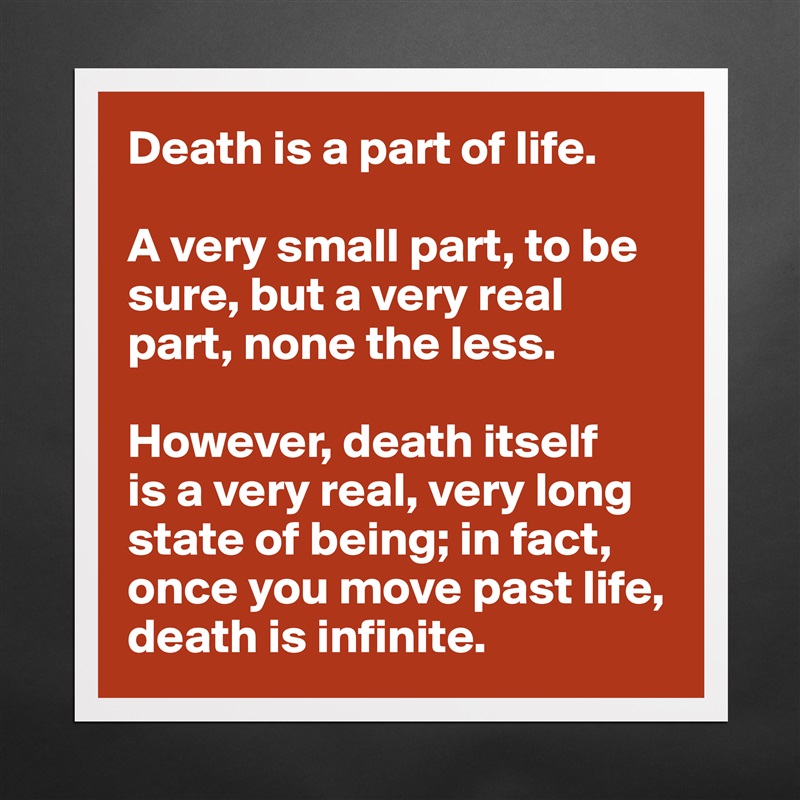 Death is a part of life.

A very small part, to be sure, but a very real part, none the less.

However, death itself 
is a very real, very long state of being; in fact, once you move past life, death is infinite. Matte White Poster Print Statement Custom 