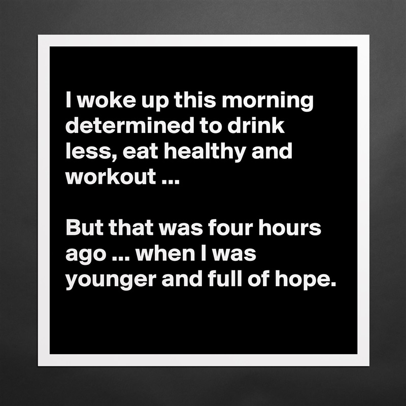 
I woke up this morning determined to drink less, eat healthy and workout ...

But that was four hours ago ... when I was younger and full of hope.
 Matte White Poster Print Statement Custom 