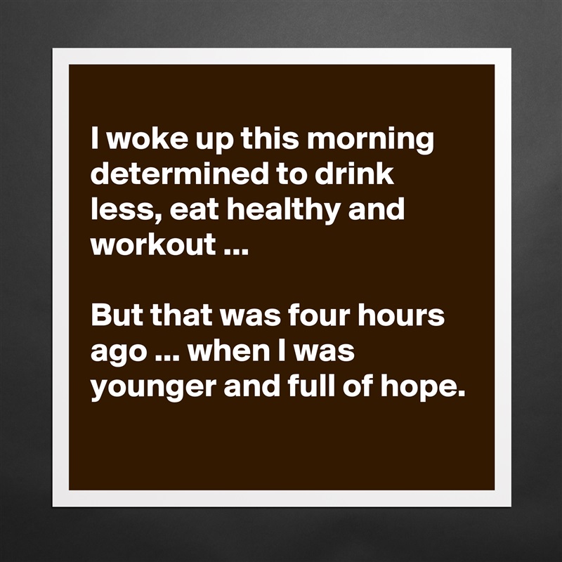 
I woke up this morning determined to drink less, eat healthy and workout ...

But that was four hours ago ... when I was younger and full of hope.
 Matte White Poster Print Statement Custom 