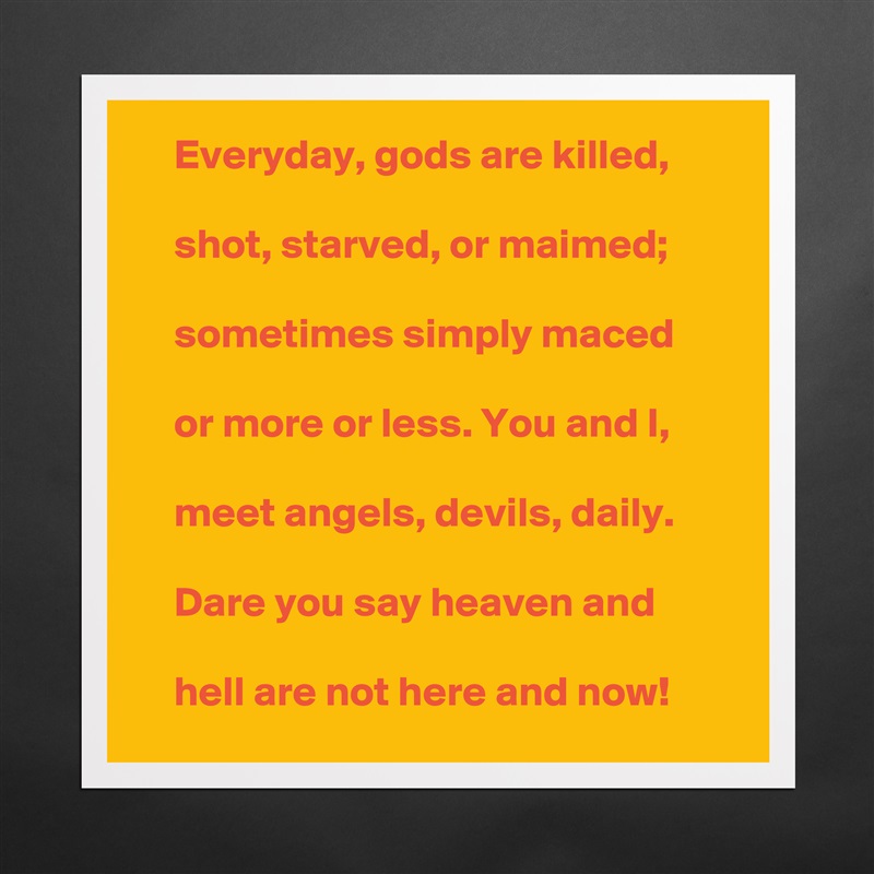     Everyday, gods are killed,

    shot, starved, or maimed;

    sometimes simply maced

    or more or less. You and I,

    meet angels, devils, daily.

    Dare you say heaven and

    hell are not here and now!  Matte White Poster Print Statement Custom 