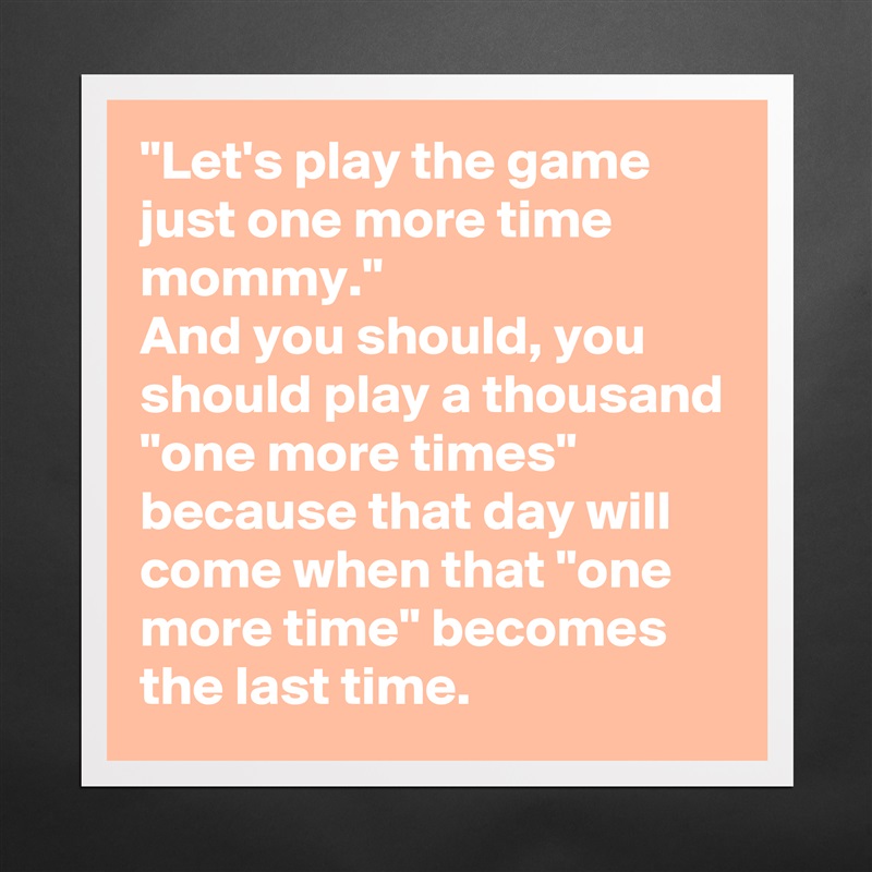 "Let's play the game just one more time mommy."
And you should, you should play a thousand "one more times" because that day will come when that "one more time" becomes the last time. Matte White Poster Print Statement Custom 