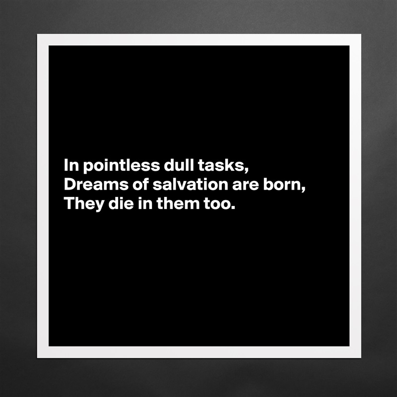 




In pointless dull tasks,
Dreams of salvation are born,
They die in them too.





 Matte White Poster Print Statement Custom 