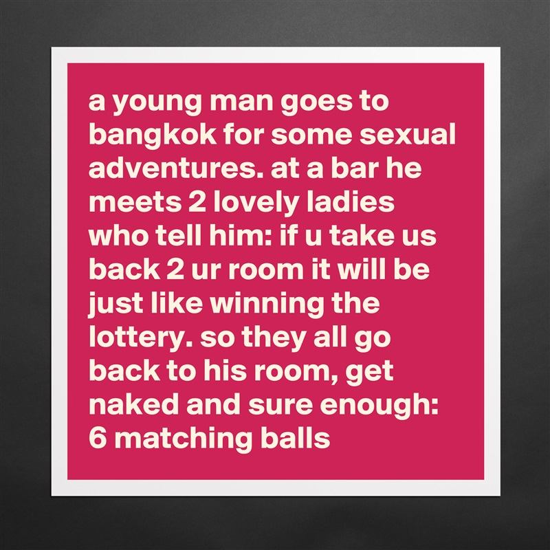 a young man goes to bangkok for some sexual adventures. at a bar he meets 2 lovely ladies who tell him: if u take us back 2 ur room it will be just like winning the lottery. so they all go back to his room, get naked and sure enough: 6 matching balls Matte White Poster Print Statement Custom 
