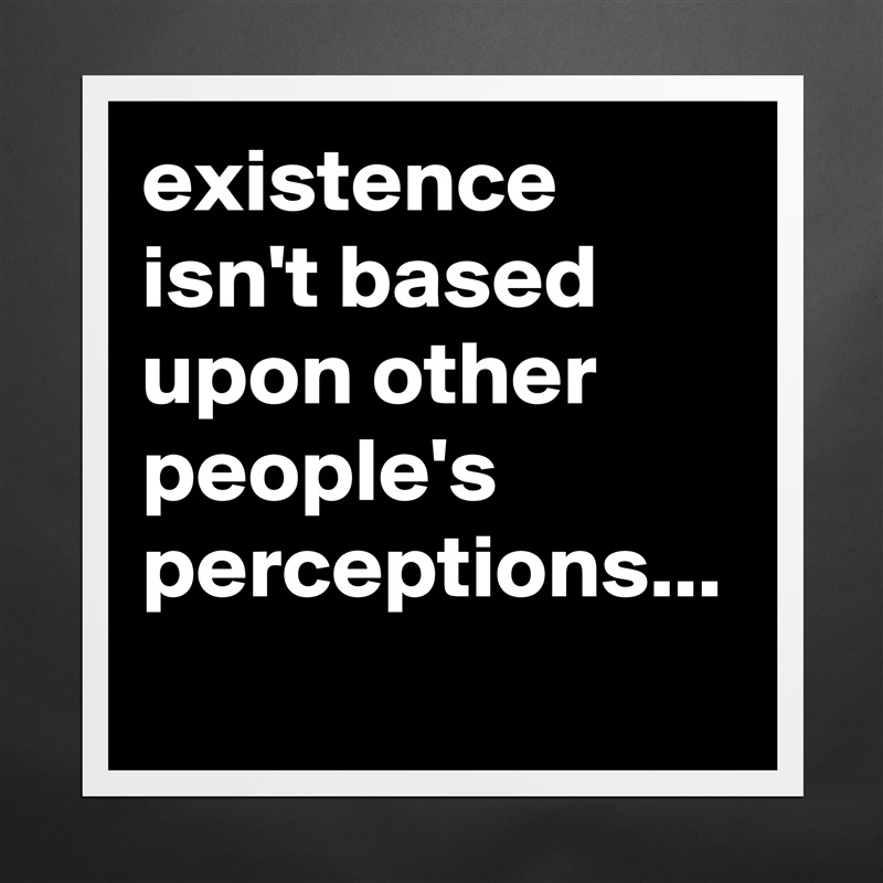 existence isn't based upon other people's perceptions... Matte White Poster Print Statement Custom 