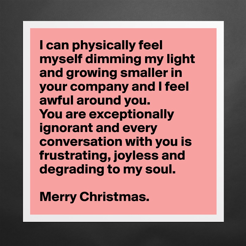 I can physically feel myself dimming my light and growing smaller in your company and I feel awful around you. 
You are exceptionally ignorant and every conversation with you is frustrating, joyless and 
degrading to my soul.

Merry Christmas. Matte White Poster Print Statement Custom 