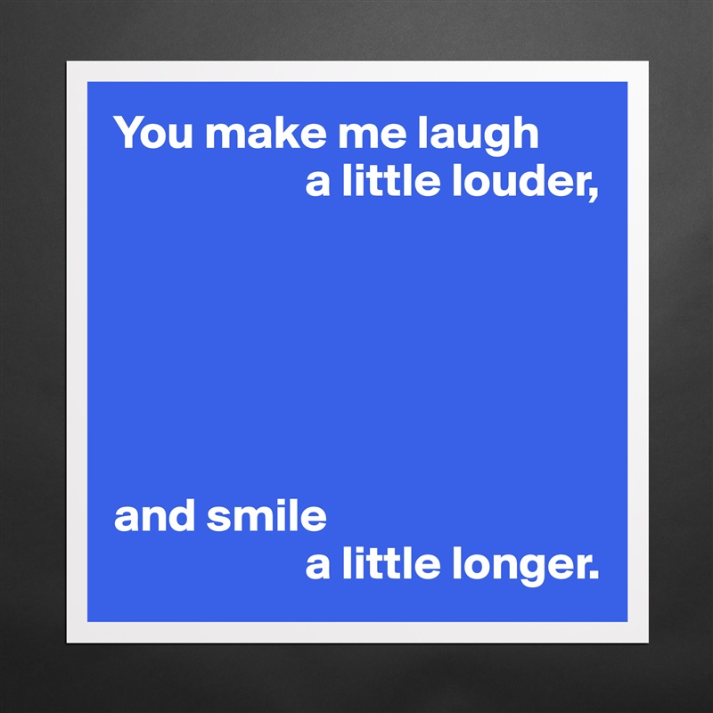 You make me laugh
                    a little louder,






and smile
                    a little longer. Matte White Poster Print Statement Custom 