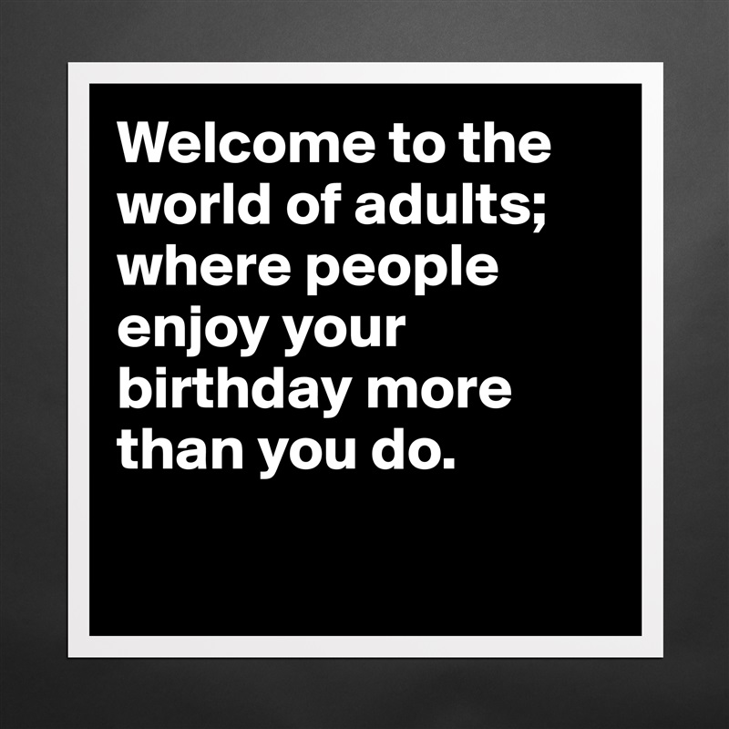 Welcome to the world of adults; where people enjoy your birthday more than you do.

 Matte White Poster Print Statement Custom 