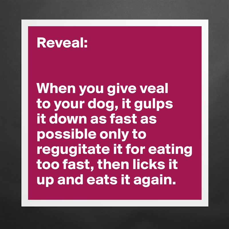 Reveal:


When you give veal 
to your dog, it gulps 
it down as fast as possible only to regugitate it for eating too fast, then licks it up and eats it again.  Matte White Poster Print Statement Custom 