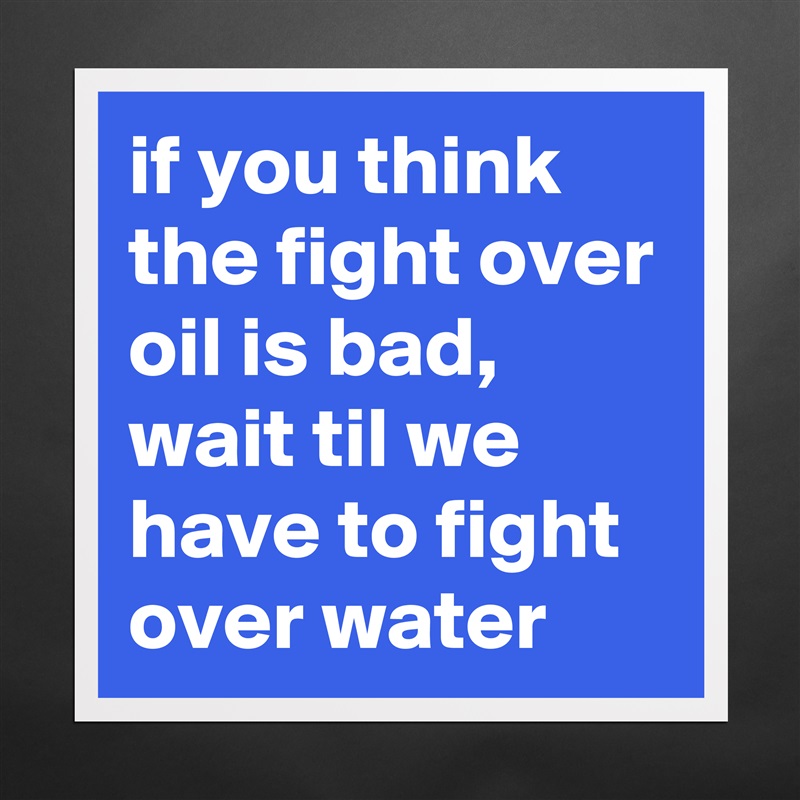 if you think the fight over oil is bad, wait til we have to fight over water Matte White Poster Print Statement Custom 